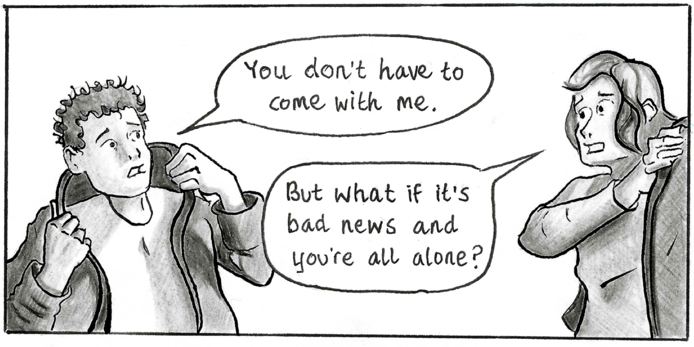 Adam and his girlfriend are putting on their coats to go the hospital. Adam says 'You don't have to come with me.' His girlfriend replles 'But what if it's bad news and you're all alone?'